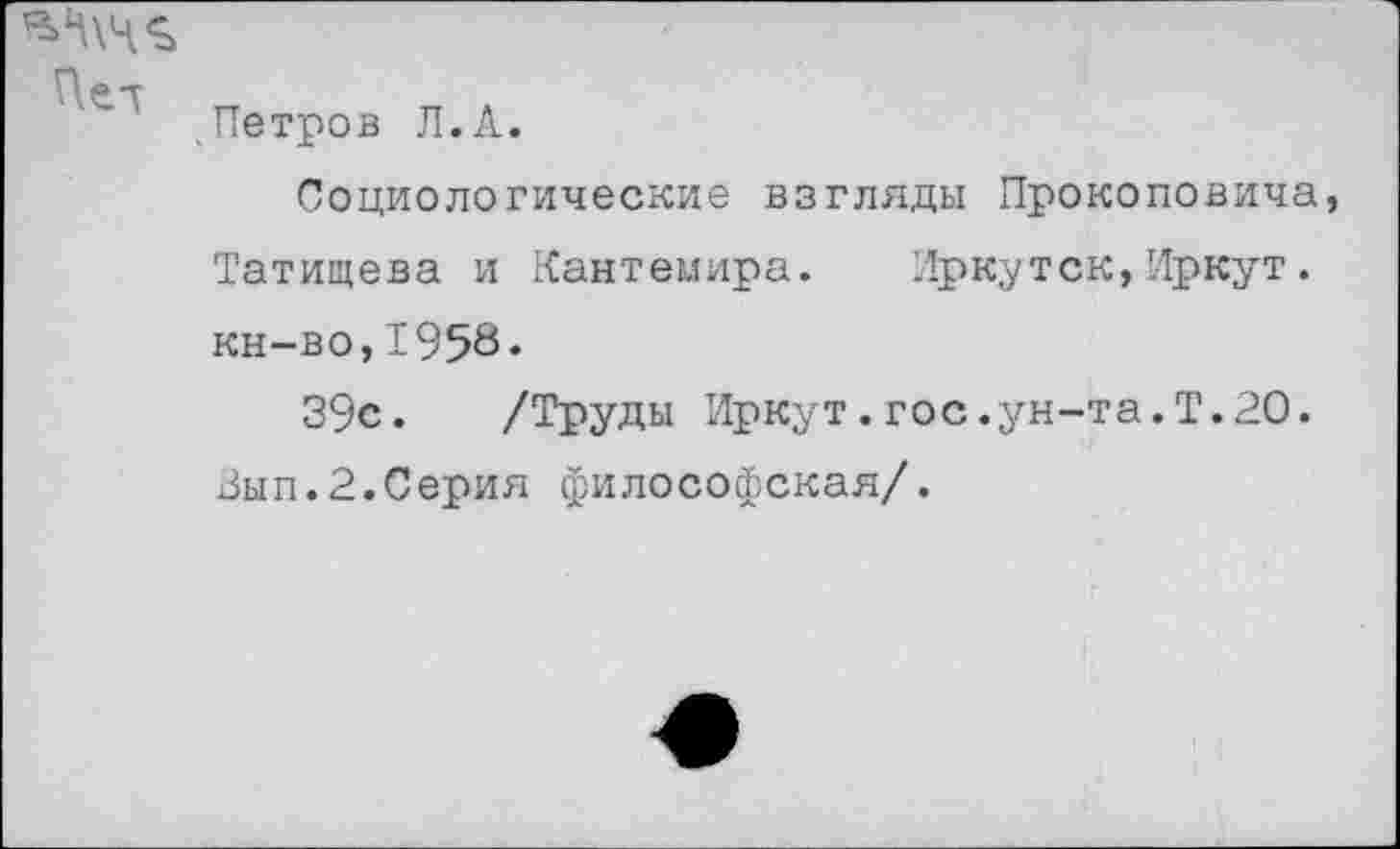 ﻿' .Петров Л.А.
Социологические взгляды Прокоповича, Татищева и Кантемира. Иркутск,Иркут. кн-во,1958.
39с. /Труды Иркут.гос.ун-та.Т.20. ,Зып.2.Серия философская/.